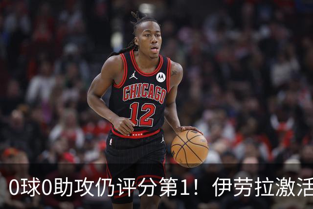 0球0助攻仍评分第1！伊劳拉激活红军大核 他值得续约